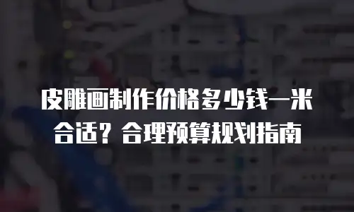 皮雕画制作价格多少钱一米合适？合理预算规划指南