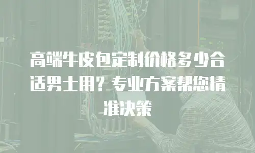 高端牛皮包定制价格多少合适男士用？专业方案帮您精准决策