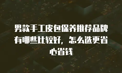 男款手工皮包保养推荐品牌有哪些比较好，怎么选更省心省钱