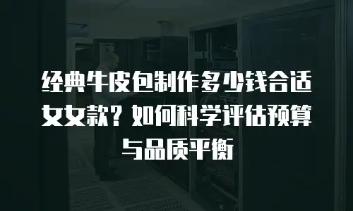经典牛皮包制作多少钱合适女女款？如何科学评估预算与品质平衡