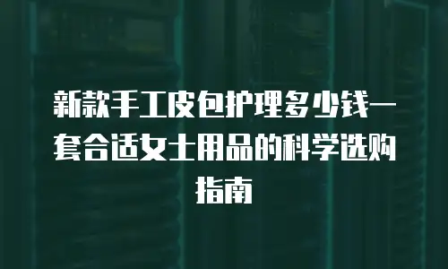 新款手工皮包护理多少钱一套合适女士用品的科学选购指南