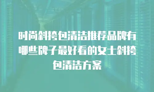 时尚斜挎包清洁推荐品牌有哪些牌子最好看的女士斜挎包清洁方案