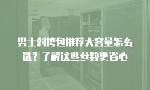 男士斜挎包推荐大容量怎么选？了解这些参数更省心
