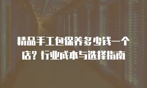 精品手工包保养多少钱一个店？行业成本与选择指南