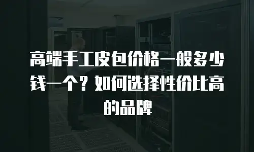 高端手工皮包价格一般多少钱一个？如何选择性价比高的品牌