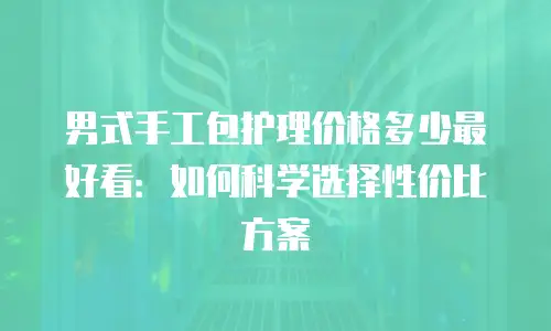 男式手工包护理价格多少最好看：如何科学选择性价比方案