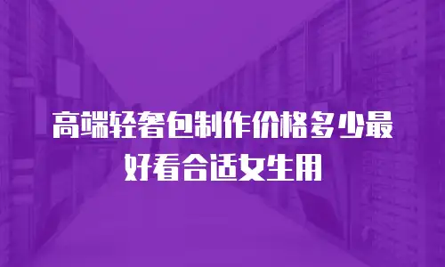 高端轻奢包制作价格多少最好看合适女生用