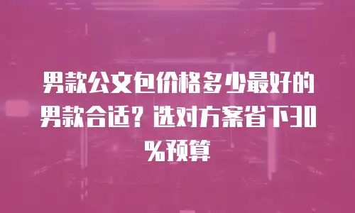 男款公文包价格多少最好的男款合适？选对方案省下30%预算