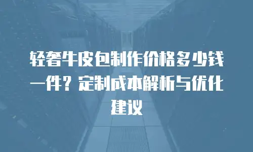 轻奢牛皮包制作价格多少钱一件？定制成本解析与优化建议