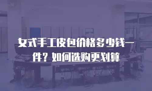 女式手工皮包价格多少钱一件？如何选购更划算