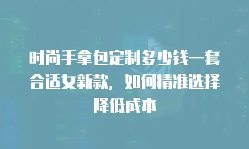 时尚手拿包定制多少钱一套合适女新款，如何精准选择降低成本