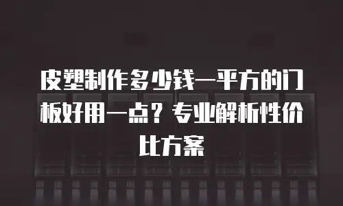 皮塑制作多少钱一平方的门板好用一点？专业解析性价比方案