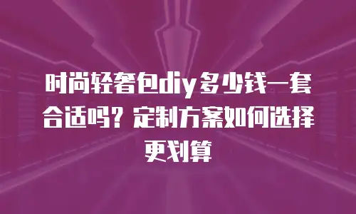 时尚轻奢包diy多少钱一套合适吗？定制方案如何选择更划算