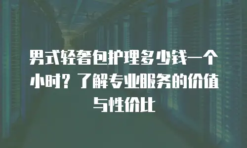 男式轻奢包护理多少钱一个小时？了解专业服务的价值与性价比
