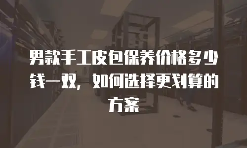 男款手工皮包保养价格多少钱一双，如何选择更划算的方案