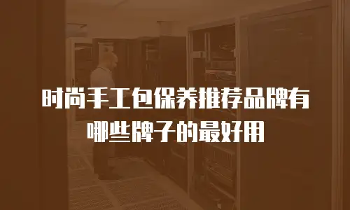 时尚手工包保养推荐品牌有哪些牌子的最好用