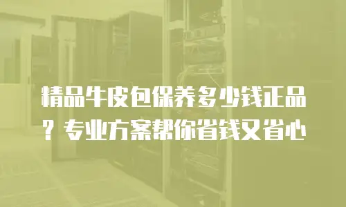 精品牛皮包保养多少钱正品？专业方案帮你省钱又省心