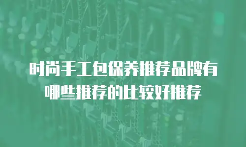 时尚手工包保养推荐品牌有哪些推荐的比较好推荐
