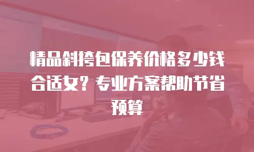 精品斜挎包保养价格多少钱合适女？专业方案帮助节省预算