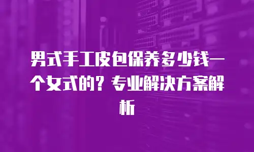 男式手工皮包保养多少钱一个女式的？专业解决方案解析