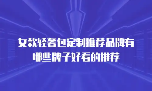 女款轻奢包定制推荐品牌有哪些牌子好看的推荐