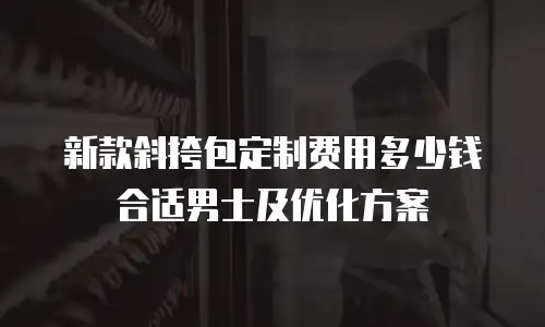 新款斜挎包定制费用多少钱合适男士及优化方案