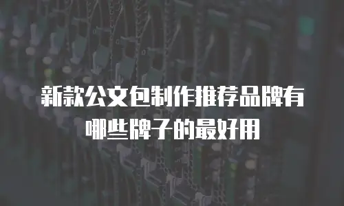 新款公文包制作推荐品牌有哪些牌子的最好用
