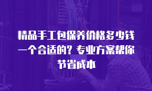 精品手工包保养价格多少钱一个合适的？专业方案帮你节省成本