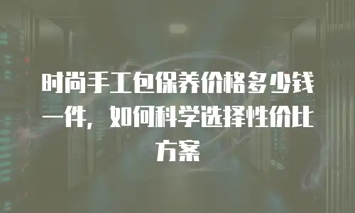 时尚手工包保养价格多少钱一件，如何科学选择性价比方案