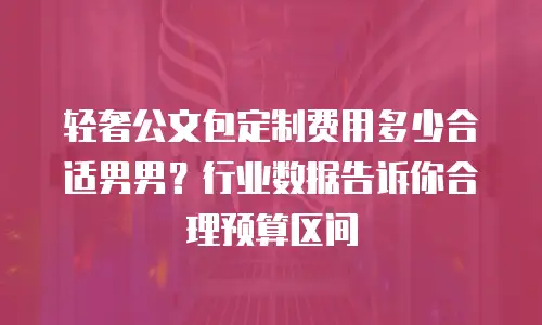 轻奢公文包定制费用多少合适男男？行业数据告诉你合理预算区间