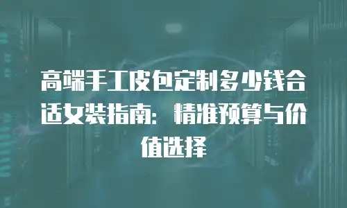 高端手工皮包定制多少钱合适女装指南：精准预算与价值选择
