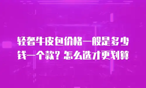轻奢牛皮包价格一般是多少钱一个款？怎么选才更划算
