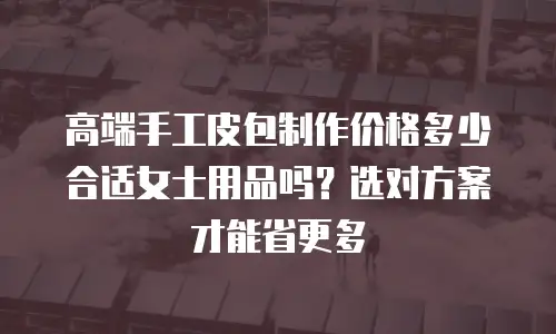 高端手工皮包制作价格多少合适女士用品吗？选对方案才能省更多