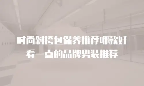 时尚斜挎包保养推荐哪款好看一点的品牌男装推荐