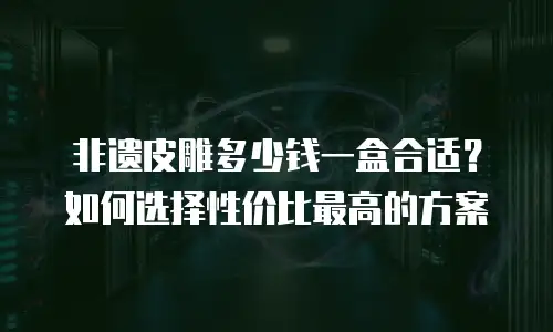 非遗皮雕多少钱一盒合适？如何选择性价比最高的方案