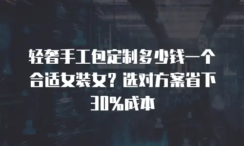 轻奢手工包定制多少钱一个合适女装女？选对方案省下30%成本