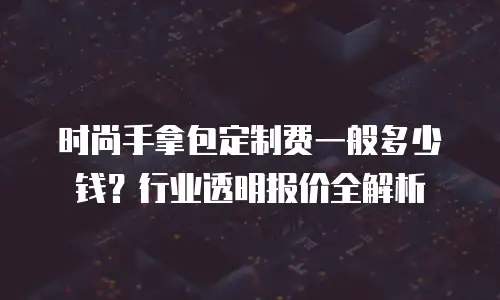 时尚手拿包定制费一般多少钱？行业透明报价全解析