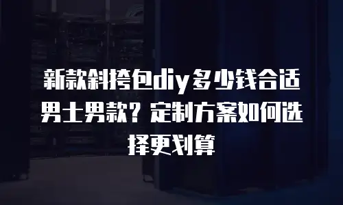 新款斜挎包diy多少钱合适男士男款？定制方案如何选择更划算