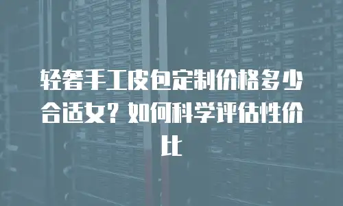 轻奢手工皮包定制价格多少合适女？如何科学评估性价比
