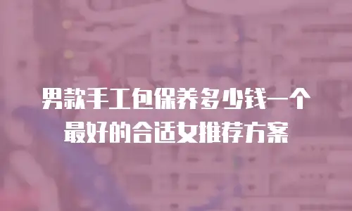 男款手工包保养多少钱一个最好的合适女推荐方案