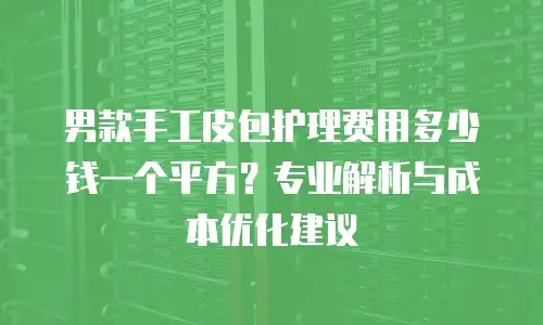 男款手工皮包护理费用多少钱一个平方？专业解析与成本优化建议