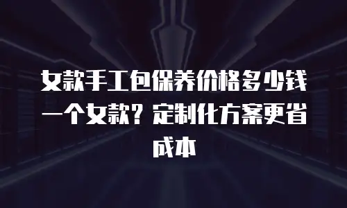 女款手工包保养价格多少钱一个女款？定制化方案更省成本