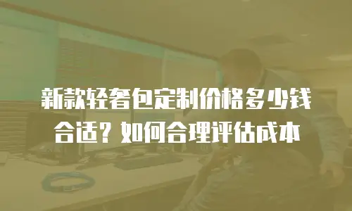 新款轻奢包定制价格多少钱合适？如何合理评估成本