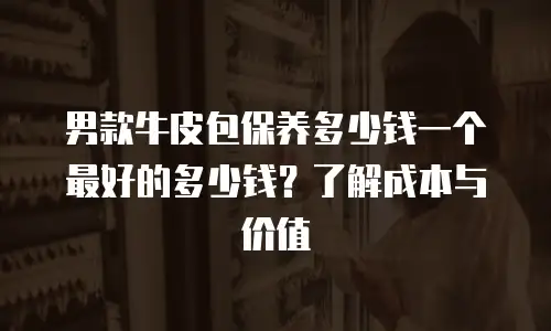男款牛皮包保养多少钱一个最好的多少钱？了解成本与价值