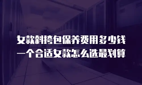 女款斜挎包保养费用多少钱一个合适女款怎么选最划算
