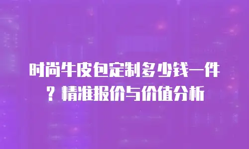 时尚牛皮包定制多少钱一件？精准报价与价值分析