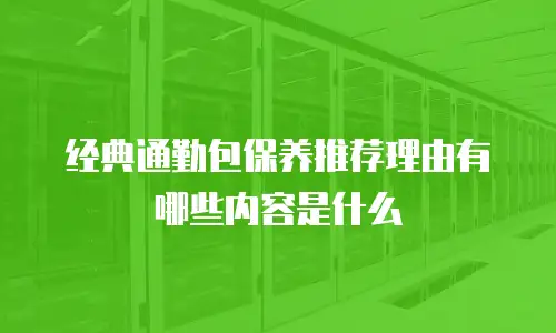 经典通勤包保养推荐理由有哪些内容是什么