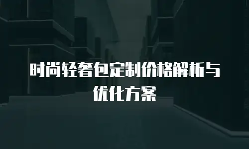 时尚轻奢包定制价格解析与优化方案