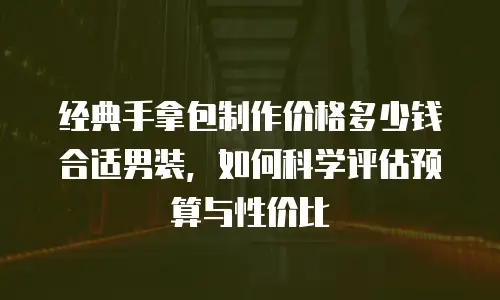 经典手拿包制作价格多少钱合适男装，如何科学评估预算与性价比