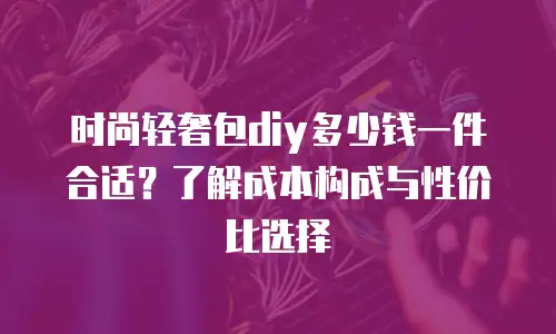 时尚轻奢包diy多少钱一件合适？了解成本构成与性价比选择